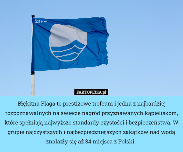 Błękitna Flaga to prestiżowe trofeum i jedna z najbardziej rozpoznawalnych na świecie nagród przyznawanych kąpieliskom, które spełniają najwyższe standardy czystości i bezpieczeństwa. W grupie najczystszych i najbezpieczniejszych zakątków nad wodą znalazły się aż 34 miejsca z Polski. 