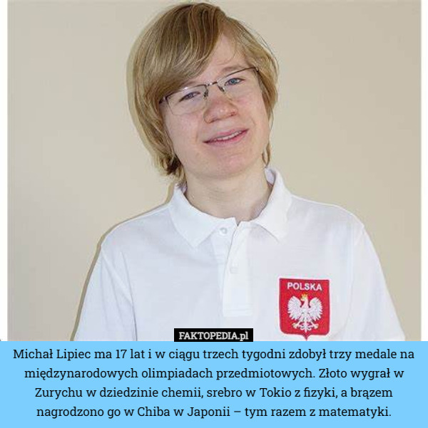 Michał Lipiec ma 17 lat i w ciągu trzech tygodni zdobył trzy medale na międzynarodowych olimpiadach przedmiotowych. Złoto wygrał w Zurychu w dziedzinie chemii, srebro w Tokio z fizyki, a brązem nagrodzono go w Chiba w Japonii – tym razem z matematyki. 