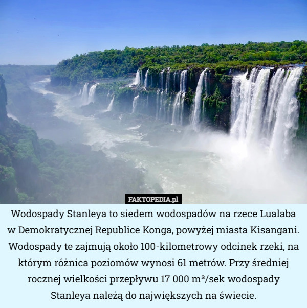 Wodospady Stanleya to siedem wodospadów na rzece Lualaba w Demokratycznej Republice Konga, powyżej miasta Kisangani. Wodospady te zajmują około 100-kilometrowy odcinek rzeki, na którym różnica poziomów wynosi 61 metrów. Przy średniej rocznej wielkości przepływu 17 000 m³/sek wodospady Stanleya należą do największych na świecie. 