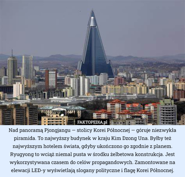 Nad panoramą Pjongjangu — stolicy Korei Północnej — góruje niezwykła piramida. To najwyższy budynek w kraju Kim Dzong Una. Byłby też najwyższym hotelem świata, gdyby ukończono go zgodnie z planem. Ryugyong to wciąż niemal pusta w środku żelbetowa konstrukcja. Jest wykorzystywana czasem do celów propagandowych. Zamontowane na elewacji LED-y wyświetlają slogany polityczne i flagę Korei Północnej. 