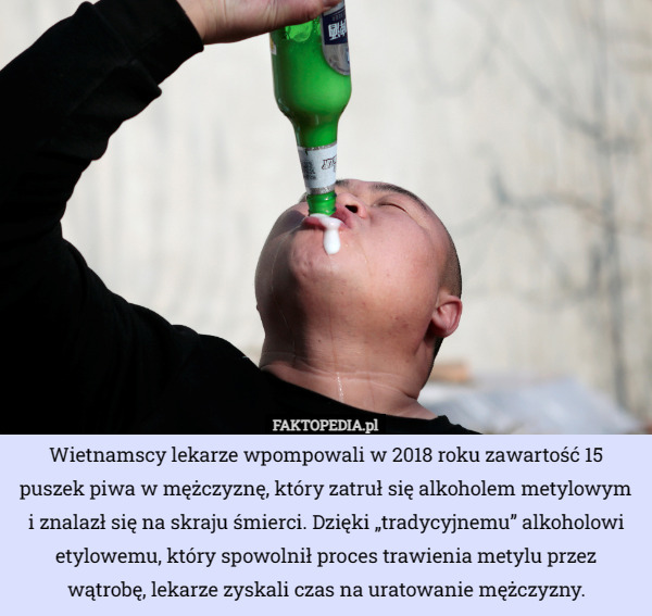 Wietnamscy lekarze wpompowali w 2018 roku zawartość 15 puszek piwa w mężczyznę, który zatruł się alkoholem metylowym i znalazł się na skraju śmierci. Dzięki „tradycyjnemu” alkoholowi etylowemu, który spowolnił proces trawienia metylu przez wątrobę, lekarze zyskali czas na uratowanie mężczyzny. 