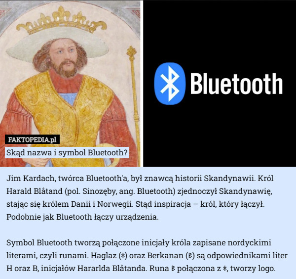 Skąd nazwa i symbol Bluetooth?

Jim Kardach, twórca Bluetooth'a, był znawcą historii Skandynawii. Król Harald Blåtand (pol. Sinozęby, ang. Bluetooth) zjednoczył Skandynawię, stając się królem Danii i Norwegii. Stąd inspiracja – król, który łączył. Podobnie jak Bluetooth łączy urządzenia. 

Symbol Bluetooth tworzą połączone inicjały króla zapisane nordyckimi literami, czyli runami. Haglaz (ᚼ) oraz Berkanan (ᛒ) są odpowiednikami liter H oraz B, inicjałów Hararlda Blåtanda. Runa ᛒ połączona z ᚼ, tworzy logo. 