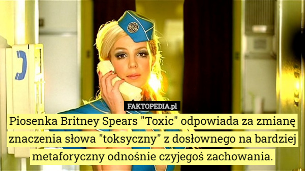 Piosenka Britney Spears "Toxic" odpowiada za zmianę znaczenia słowa "toksyczny" z dosłownego na bardziej metaforyczny odnośnie czyjegoś zachowania. 