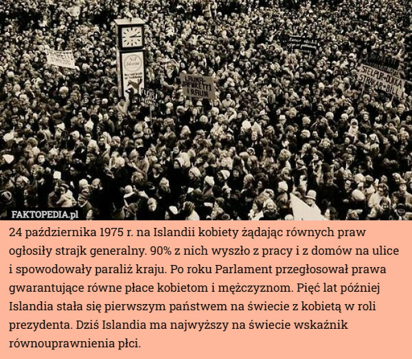 24 października 1975 r. na Islandii kobiety żądając równych praw ogłosiły strajk generalny. 90% z nich wyszło z pracy i z domów na ulice i spowodowały paraliż kraju. Po roku Parlament przegłosował prawa gwarantujące równe płace kobietom i mężczyznom. Pięć lat później Islandia stała się pierwszym państwem na świecie z kobietą w roli prezydenta. Dziś Islandia ma najwyższy na świecie wskaźnik równouprawnienia płci. 