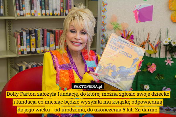 Dolly Parton założyła fundację, do której można zgłosić swoje dziecko
 i fundacja co miesiąc będzie wysyłała mu książkę odpowiednią
 do jego wieku - od urodzenia, do ukończenia 5 lat. Za darmo. 