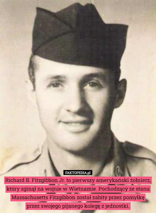 Richard B. Fitzgibbon Jr. to pierwszy amerykański żołnierz, który zginął na wojnie w Wietnamie. Pochodzący ze stanu Massachusetts Fitzgibbon został zabity przez pomyłkę
 przez swojego pijanego kolegę z jednostki. 