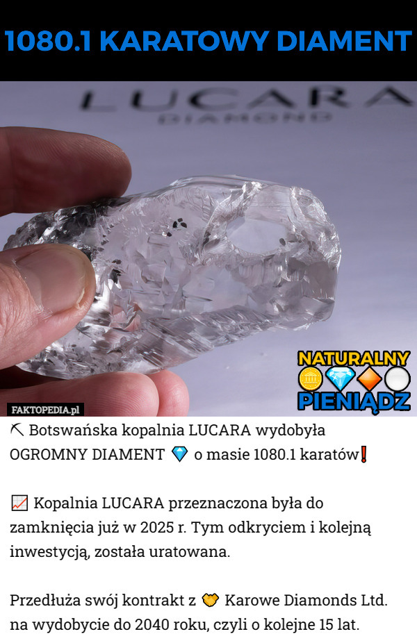 ⛏ Botswańska kopalnia LUCARA wydobyła OGROMNY DIAMENT 💎 o masie 1080.1 karatów❗️

📈 Kopalnia LUCARA przeznaczona była do zamknięcia już w 2025 r. Tym odkryciem i kolejną inwestycją, została uratowana. 

Przedłuża swój kontrakt z 🤝 Karowe Diamonds Ltd. na wydobycie do 2040 roku, czyli o kolejne 15 lat. 