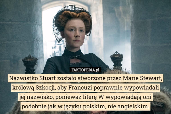 Nazwistko Stuart zostało stworzone przez Marie Stewart, królową Szkocji, aby Francuzi poprawnie wypowiadali
 jej nazwisko, ponieważ literę W wypowiadają oni
 podobnie jak w języku polskim, nie angielskim. 