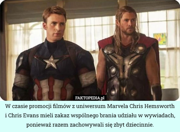 W czasie promocji filmów z uniwersum Marvela Chris Hemsworth i Chris Evans mieli zakaz wspólnego brania udziału w wywiadach, ponieważ razem zachowywali się zbyt dziecinnie. 