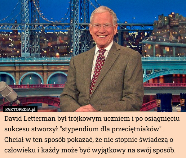 David Letterman był trójkowym uczniem i po osiągnięciu sukcesu stworzył "stypendium dla przeciętniaków". Chciał w ten sposób pokazać, że nie stopnie świadczą o człowieku i każdy może być wyjątkowy na swój sposób. 