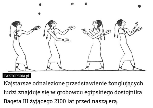 Najstarsze odnalezione przedstawienie żonglujących ludzi znajduje się w grobowcu egipskiego dostojnika Baqeta III żyjącego 2100 lat przed naszą erą. 