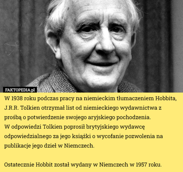 W 1938 roku podczas pracy na niemieckim tłumaczeniem Hobbita, J.R.R. Tolkien otrzymał list od niemieckiego wydawnictwa z prośbą o potwierdzenie swojego aryjskiego pochodzenia.
 W odpowiedzi Tolkien poprosił brytyjskiego wydawcę odpowiedzialnego za jego książki o wycofanie pozwolenia na publikacje jego dzieł w Niemczech. 

Ostatecznie Hobbit został wydany w Niemczech w 1957 roku. 