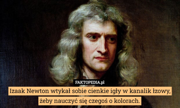 Izaak Newton wtykał sobie cienkie igły w kanalik łzowy, żeby nauczyć się czegoś o kolorach. 