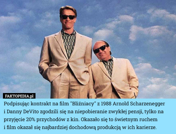 Podpisując kontrakt na film "Bliźniacy" z 1988 Arnold Scharzenegger
 i Danny DeVito zgodzili się na niepobieranie zwykłej pensji, tylko na przyjęcie 20% przychodów z kin. Okazało się to świetnym ruchem
 i film okazał się najbardziej dochodową produkcją w ich karierze. 