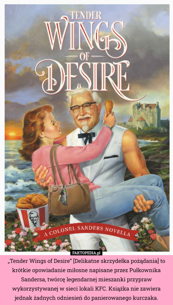 „Tender Wings of Desire” [Delikatne skrzydełka pożądania] to krótkie opowiadanie miłosne napisane przez Pułkownika Sandersa, twórcę legendarnej mieszanki przypraw wykorzystywanej w sieci lokali KFC. Książka nie zawiera jednak żadnych odniesień do panierowanego kurczaka. 