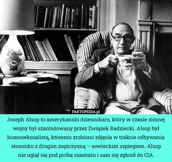 Joseph Alsop to amerykański dziennikarz, który w czasie zimnej wojny był szantażowany przez Związek Radziecki. Alsop był homoseksualistą, któremu zrobiono zdjęcia w trakcie odbywania stosunku z drugim mężczyzną – sowieckim szpiegiem. Alsop
nie ugiął się pod próbą szantażu i sam się zgłosił do CIA. 