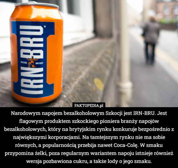 Narodowym napojem bezalkoholowym Szkocji jest IRN-BRU. Jest flagowym produktem szkockiego pioniera branży napojów bezalkoholowych, który na brytyjskim rynku konkuruje bezpośrednio z największymi korporacjami. Na tamtejszym rynku nie ma sobie równych, a popularnością przebija nawet Coca-Colę. W smaku przypomina żelki, poza regularnym wariantem napoju istnieje również wersja pozbawiona cukru, a także lody o jego smaku. 