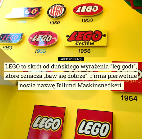 LEGO to skrót od duńskiego wyrażenia "leg godt", które oznacza „baw się dobrze”. Firma pierwotnie nosiła nazwę Billund Maskinsnedkeri. 
