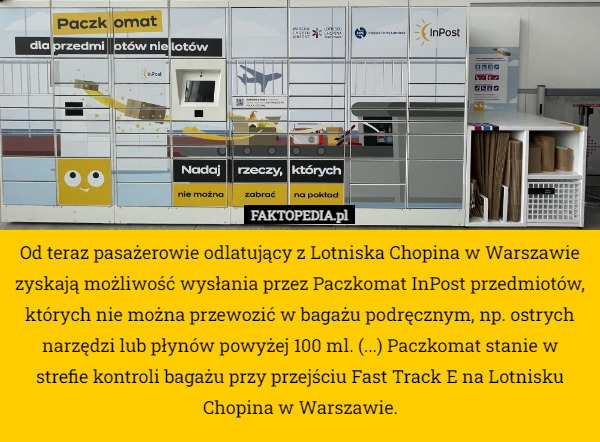 Od teraz pasażerowie odlatujący z Lotniska Chopina w Warszawie zyskają możliwość wysłania przez Paczkomat InPost przedmiotów, których nie można przewozić w bagażu podręcznym, np. ostrych narzędzi lub płynów powyżej 100 ml. (...) Paczkomat stanie w strefie kontroli bagażu przy przejściu Fast Track E na Lotnisku Chopina w Warszawie. 