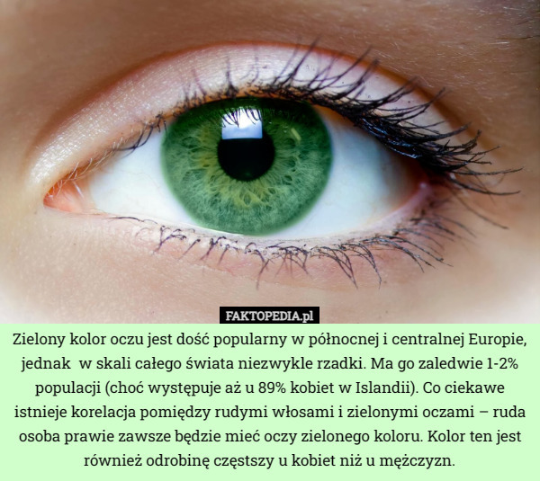 Zielony kolor oczu jest dość popularny w północnej i centralnej Europie, jednak  w skali całego świata niezwykle rzadki. Ma go zaledwie 1-2% populacji (choć występuje aż u 89% kobiet w Islandii). Co ciekawe istnieje korelacja pomiędzy rudymi włosami i zielonymi oczami – ruda osoba prawie zawsze będzie mieć oczy zielonego koloru. Kolor ten jest również odrobinę częstszy u kobiet niż u mężczyzn. 