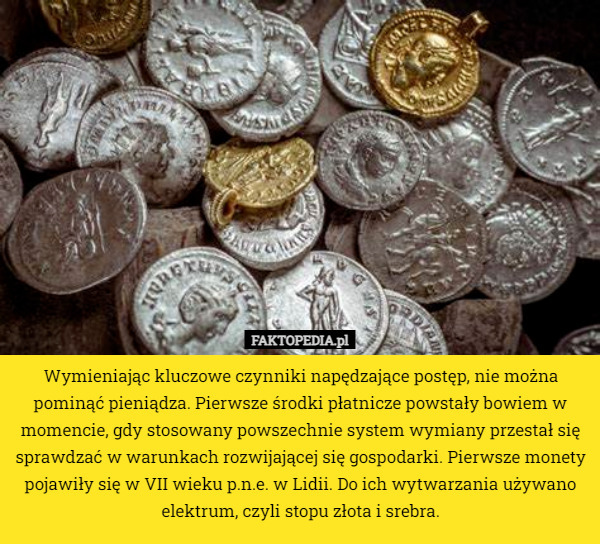 Wymieniając kluczowe czynniki napędzające postęp, nie można pominąć pieniądza. Pierwsze środki płatnicze powstały bowiem w momencie, gdy stosowany powszechnie system wymiany przestał się sprawdzać w warunkach rozwijającej się gospodarki. Pierwsze monety pojawiły się w VII wieku p.n.e. w Lidii. Do ich wytwarzania używano elektrum, czyli stopu złota i srebra. 