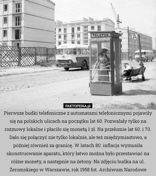 Pierwsze budki telefoniczne z automatami telefonicznymi pojawiły się na polskich ulicach na początku lat 60. Pozwalały tylko na rozmowy lokalne i płaciło się monetą 1 zł. Na przełomie lat 60. i 70. Dało się połączyć nie tylko lokalnie, ale też międzymiastowo, a później również za granicę. W latach 80. inflacja wymusiła skonstruowanie aparatu, który łatwo można było przestawiać na różne monety, a następnie na żetony. Na zdjęciu budka na ul. Żeromskiego w Warszawie, rok 1958 fot. Archiwum Narodowe 