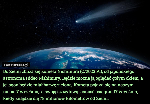 Do Ziemi zbliża się kometa Nishimura (C/2023 P1), od japońskiego astronoma Hideo Nishimury. Będzie można ją oglądać gołym okiem, a jej ogon będzie miał barwę zieloną. Kometa pojawi się na naszym niebie 7 września,  a swoją szczytową jasność osiągnie 17 września, kiedy znajdzie się 78 milionów kilometrów od Ziemi. 