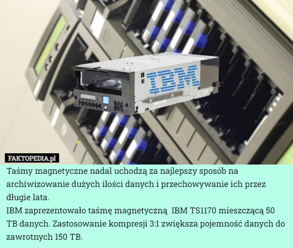 Taśmy magnetyczne nadal uchodzą za najlepszy sposób na archiwizowanie dużych ilości danych i przechowywanie ich przez długie lata.
IBM zaprezentowało taśmę magnetyczną  IBM TS1170 mieszczącą 50 TB danych. Zastosowanie kompresji 3:1 zwiększa pojemność danych do zawrotnych 150 TB. 