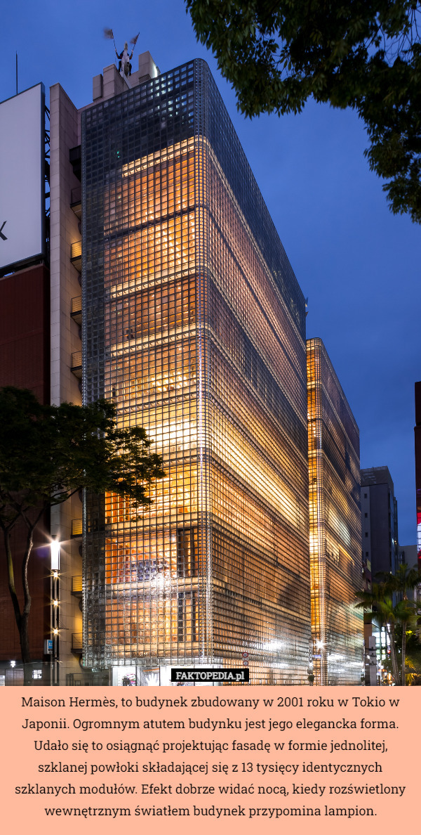 Maison Hermès, to budynek zbudowany w 2001 roku w Tokio w Japonii. Ogromnym atutem budynku jest jego elegancka forma. Udało się to osiągnąć projektując fasadę w formie jednolitej, szklanej powłoki składającej się z 13 tysięcy identycznych szklanych modułów. Efekt dobrze widać nocą, kiedy rozświetlony wewnętrznym światłem budynek przypomina lampion. 