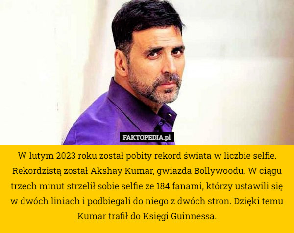 W lutym 2023 roku został pobity rekord świata w liczbie selfie. Rekordzistą został Akshay Kumar, gwiazda Bollywoodu. W ciągu trzech minut strzelił sobie selfie ze 184 fanami, którzy ustawili się w dwóch liniach i podbiegali do niego z dwóch stron. Dzięki temu Kumar trafił do Księgi Guinnessa. 