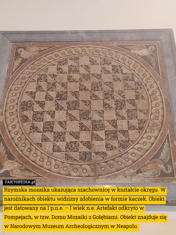 Rzymska mozaika ukazująca szachownicę w kształcie okręgu. W narożnikach obiektu widzimy zdobienia w formie kaczek. Obiekt jest datowany na I p.n.e. – I wiek n.e. Artefakt odkryto w Pompejach, w tzw. Domu Mozaiki z Gołębiami. Obiekt znajduje się w Narodowym Muzeum Archeologicznym w Neapolu. 