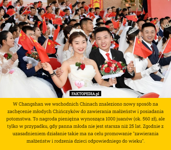 W Changshan we wschodnich Chinach znaleziono nowy sposób na zachęcenie młodych Chińczyków do zawierania małżeństw i posiadania potomstwa. To nagroda pieniężna wynosząca 1000 juanów (ok. 560 zł), ale tylko w przypadku, gdy panna młoda nie jest starsza niż 25 lat. Zgodnie z uzasadnieniem działanie takie ma na celu promowanie "zawierania małżeństw i rodzenia dzieci odpowiedniego do wieku". 