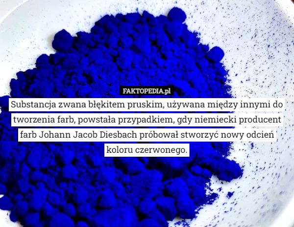 Substancja zwana błękitem pruskim, używana między innymi do tworzenia farb, powstała przypadkiem, gdy niemiecki producent farb Johann Jacob Diesbach próbował stworzyć nowy odcień koloru czerwonego. 