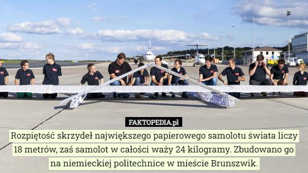 Rozpiętość skrzydeł największego papierowego samolotu świata liczy 18 metrów, zaś samolot w całości waży 24 kilogramy. Zbudowano go
na niemieckiej politechnice w mieście Brunszwik. 