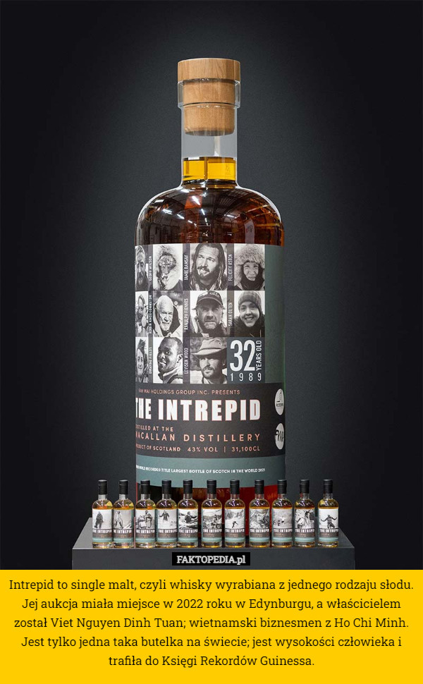 Intrepid to single malt, czyli whisky wyrabiana z jednego rodzaju słodu. Jej aukcja miała miejsce w 2022 roku w Edynburgu, a właścicielem został Viet Nguyen Dinh Tuan; wietnamski biznesmen z Ho Chi Minh. Jest tylko jedna taka butelka na świecie; jest wysokości człowieka i trafiła do Księgi Rekordów Guinessa. 