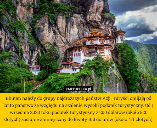 Bhutan należy do grupy najdroższych państw Azji. Turyści omijają od lat to państwo ze względu na szalenie wysoki podatek turystyczny. Od 1 września 2023 roku podatek turystyczny z 200 dolarów (około 820 złotych) zostanie zmniejszony do kwoty 100 dolarów (około 411 złotych). 