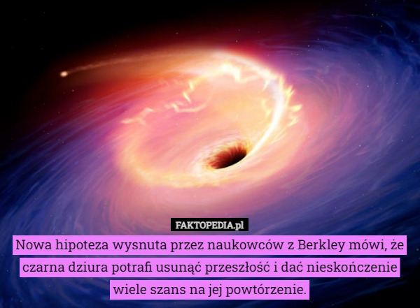 Nowa hipoteza wysnuta przez naukowców z Berkley mówi, że czarna dziura potrafi usunąć przeszłość i dać nieskończenie wiele szans na jej powtórzenie. 