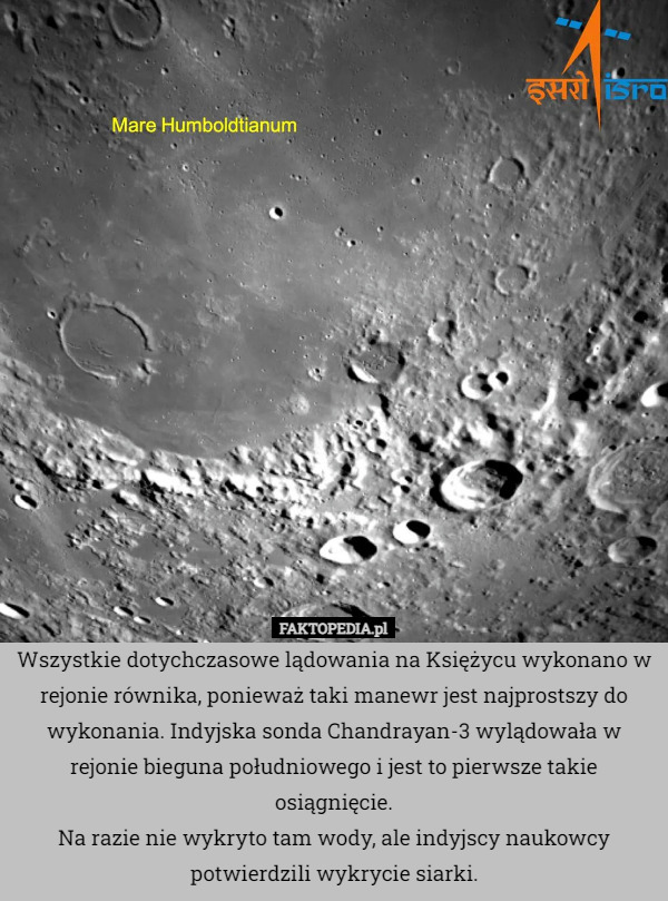 Wszystkie dotychczasowe lądowania na Księżycu wykonano w rejonie równika, ponieważ taki manewr jest najprostszy do wykonania. Indyjska sonda Chandrayan-3 wylądowała w rejonie bieguna południowego i jest to pierwsze takie osiągnięcie.
Na razie nie wykryto tam wody, ale indyjscy naukowcy potwierdzili wykrycie siarki. 