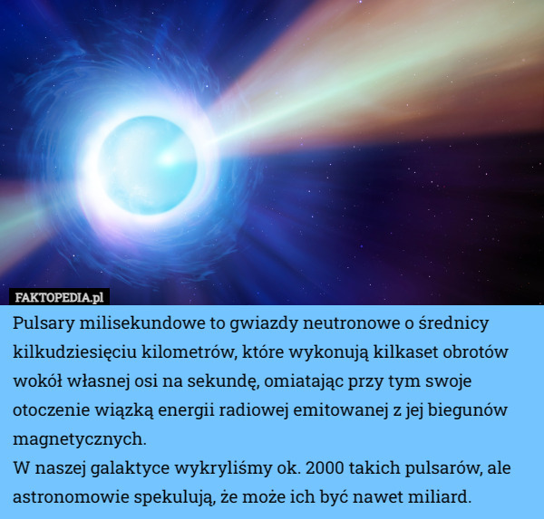 Pulsary milisekundowe to gwiazdy neutronowe o średnicy kilkudziesięciu kilometrów, które wykonują kilkaset obrotów wokół własnej osi na sekundę, omiatając przy tym swoje otoczenie wiązką energii radiowej emitowanej z jej biegunów magnetycznych.
W naszej galaktyce wykryliśmy ok. 2000 takich pulsarów, ale astronomowie spekulują, że może ich być nawet miliard. 