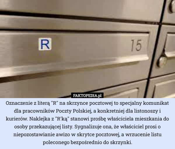 Oznaczenie z literą "R" na skrzynce pocztowej to specjalny komunikat dla pracowników Poczty Polskiej, a konkretniej dla listonoszy i kurierów. Naklejka z "R'ką" stanowi prośbę właściciela mieszkania do osoby przekazującej listy. Sygnalizuje ona, że właściciel prosi o niepozostawianie awizo w skrytce pocztowej, a wrzucenie listu poleconego bezpośrednio do skrzynki. 