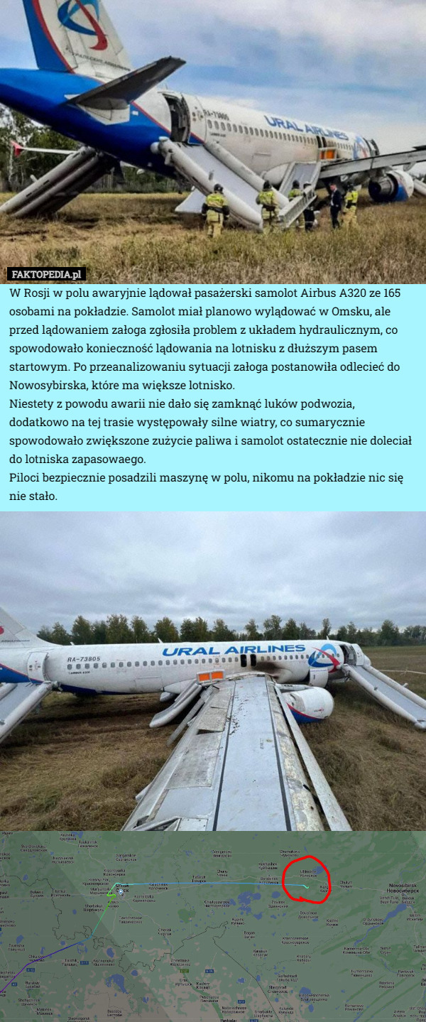 W Rosji w polu awaryjnie lądował pasażerski samolot Airbus A320 ze 165 osobami na pokładzie. Samolot miał planowo wylądować w Omsku, ale przed lądowaniem załoga zgłosiła problem z układem hydraulicznym, co spowodowało konieczność lądowania na lotnisku z dłuższym pasem startowym. Po przeanalizowaniu sytuacji załoga postanowiła odlecieć do Nowosybirska, które ma większe lotnisko.
Niestety z powodu awarii nie dało się zamknąć luków podwozia, dodatkowo na tej trasie występowały silne wiatry, co sumarycznie spowodowało zwiększone zużycie paliwa i samolot ostatecznie nie doleciał do lotniska zapasowaego.
Piloci bezpiecznie posadzili maszynę w polu, nikomu na pokładzie nic się nie stało. 