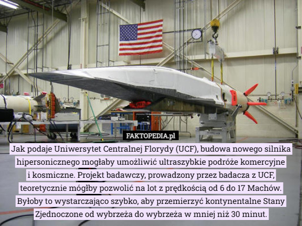 Jak podaje Uniwersytet Centralnej Florydy (UCF), budowa nowego silnika hipersonicznego mogłaby umożliwić ultraszybkie podróże komercyjne
 i kosmiczne. Projekt badawczy, prowadzony przez badacza z UCF, teoretycznie mógłby pozwolić na lot z prędkością od 6 do 17 Machów. Byłoby to wystarczająco szybko, aby przemierzyć kontynentalne Stany Zjednoczone od wybrzeża do wybrzeża w mniej niż 30 minut. 