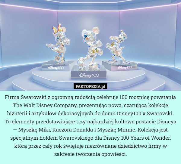 Firma Swarovski z ogromną radością celebruje 100 rocznicę powstania The Walt Disney Company, prezentując nową, czarującą kolekcję biżuterii i artykułów dekoracyjnych do domu Disney100 x Swarovski. To elementy przedstawiające trzy najbardziej kultowe postacie Disneya — Myszkę Miki, Kaczora Donalda i Myszkę Minnie. Kolekcja jest specjalnym hołdem Swarovskiego dla Disney 100 Years of Wonder, która przez cały rok świętuje niezrównane dziedzictwo firmy w zakresie tworzenia opowieści. 