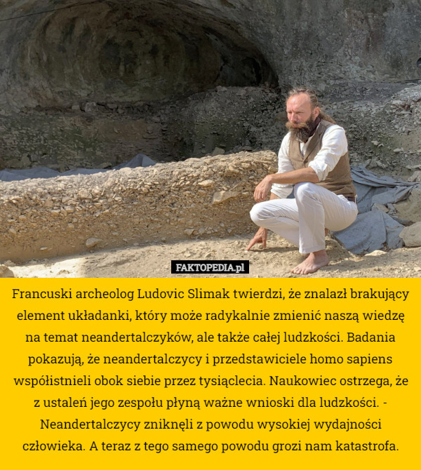 Francuski archeolog Ludovic Slimak twierdzi, że znalazł brakujący element układanki, który może radykalnie zmienić naszą wiedzę na temat neandertalczyków, ale także całej ludzkości. Badania pokazują, że neandertalczycy i przedstawiciele homo sapiens współistnieli obok siebie przez tysiąclecia. Naukowiec ostrzega, że z ustaleń jego zespołu płyną ważne wnioski dla ludzkości. - Neandertalczycy zniknęli z powodu wysokiej wydajności człowieka. A teraz z tego samego powodu grozi nam katastrofa. 