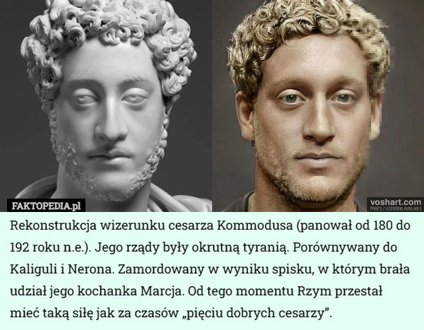 Rekonstrukcja wizerunku cesarza Kommodusa (panował od 180 do 192 roku n.e.). Jego rządy były okrutną tyranią. Porównywany do Kaliguli i Nerona. Zamordowany w wyniku spisku, w którym brała udział jego kochanka Marcja. Od tego momentu Rzym przestał mieć taką siłę jak za czasów „pięciu dobrych cesarzy”. 