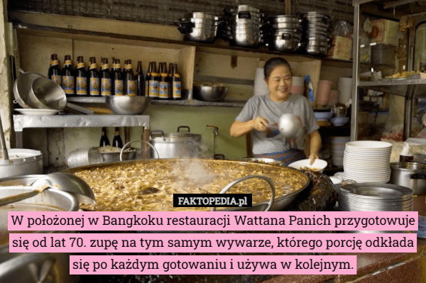 W położonej w Bangkoku restauracji Wattana Panich przygotowuje się od lat 70. zupę na tym samym wywarze, którego porcję odkłada się po każdym gotowaniu i używa w kolejnym. 
