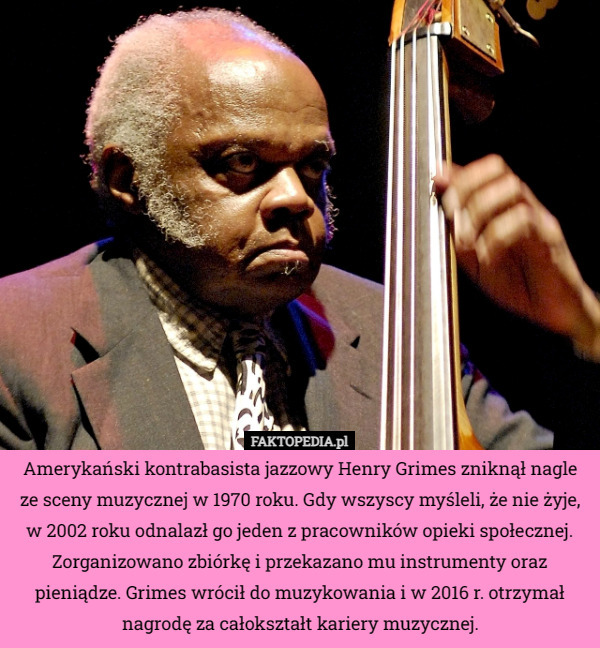 Amerykański kontrabasista jazzowy Henry Grimes zniknął nagle ze sceny muzycznej w 1970 roku. Gdy wszyscy myśleli, że nie żyje, w 2002 roku odnalazł go jeden z pracowników opieki społecznej. Zorganizowano zbiórkę i przekazano mu instrumenty oraz pieniądze. Grimes wrócił do muzykowania i w 2016 r. otrzymał nagrodę za całokształt kariery muzycznej. 