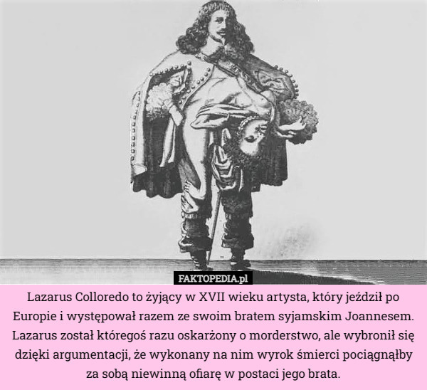 Lazarus Colloredo to żyjący w XVII wieku artysta, który jeździł po Europie i występował razem ze swoim bratem syjamskim Joannesem. Lazarus został któregoś razu oskarżony o morderstwo, ale wybronił się dzięki argumentacji, że wykonany na nim wyrok śmierci pociągnąłby za sobą niewinną ofiarę w postaci jego brata. 