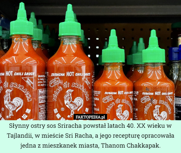 Słynny ostry sos Sriracha powstał latach 40. XX wieku w Tajlandii, w mieście Sri Racha, a jego recepturę opracowała jedna z mieszkanek miasta, Thanom Chakkapak. 