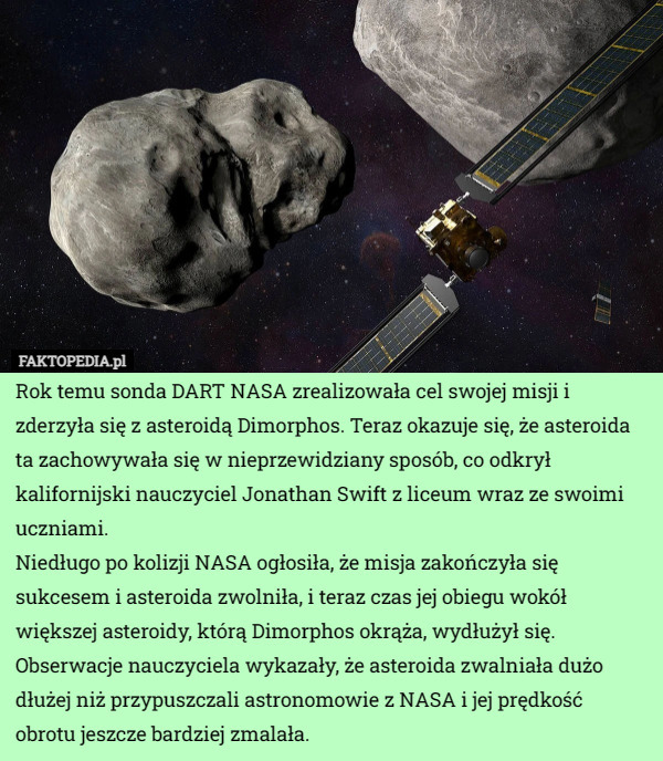 Rok temu sonda DART NASA zrealizowała cel swojej misji i zderzyła się z asteroidą Dimorphos. Teraz okazuje się, że asteroida ta zachowywała się w nieprzewidziany sposób, co odkrył kalifornijski nauczyciel Jonathan Swift z liceum wraz ze swoimi uczniami.
Niedługo po kolizji NASA ogłosiła, że misja zakończyła się sukcesem i asteroida zwolniła, i teraz czas jej obiegu wokół większej asteroidy, którą Dimorphos okrąża, wydłużył się. Obserwacje nauczyciela wykazały, że asteroida zwalniała dużo dłużej niż przypuszczali astronomowie z NASA i jej prędkość obrotu jeszcze bardziej zmalała. 